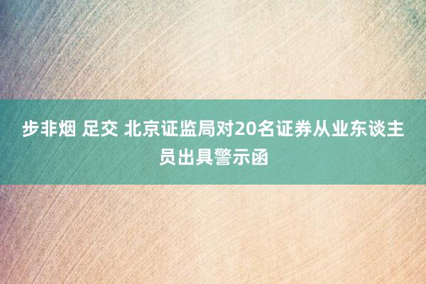 步非烟 足交 北京证监局对20名证券从业东谈主员出具警示函