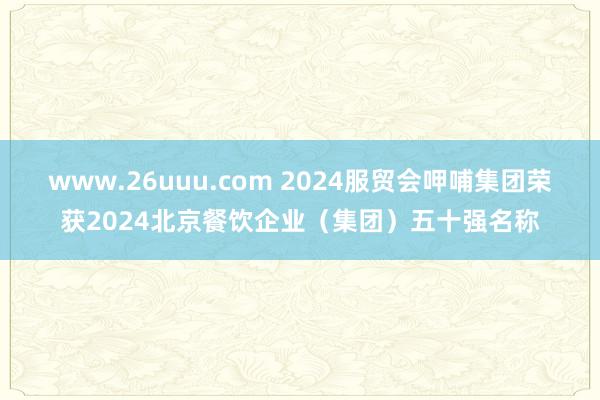 www.26uuu.com 2024服贸会呷哺集团荣获2024北京餐饮企业（集团）五十强名称