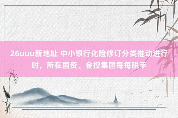 26uuu新地址 中小银行化险修订分类推动进行时，所在国资、金控集团每每脱手