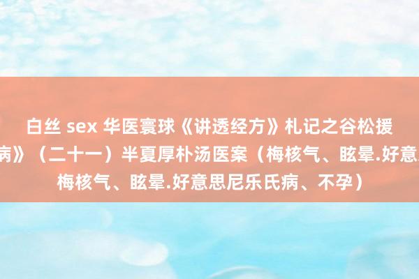 白丝 sex 华医寰球《讲透经方》札记之谷松援助《经方辨治妇科病》（二十一）半夏厚朴汤医案（梅核气、眩晕.好意思尼乐氏病、不孕）