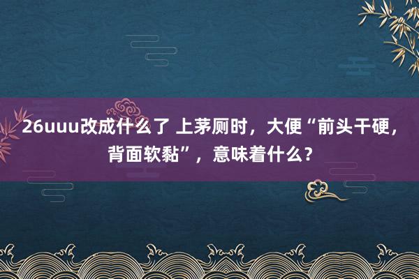 26uuu改成什么了 上茅厕时，大便“前头干硬，背面软黏”，意味着什么？