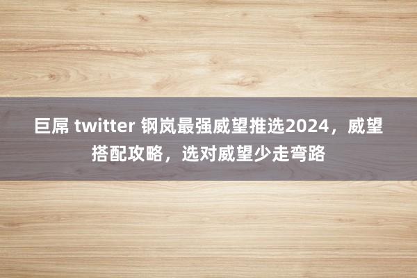 巨屌 twitter 钢岚最强威望推选2024，威望搭配攻略，选对威望少走弯路