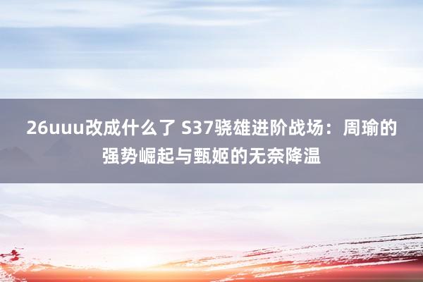 26uuu改成什么了 S37骁雄进阶战场：周瑜的强势崛起与甄姬的无奈降温