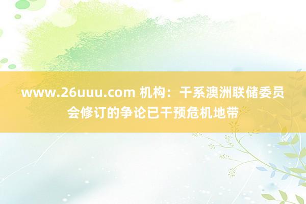 www.26uuu.com 机构：干系澳洲联储委员会修订的争论已干预危机地带