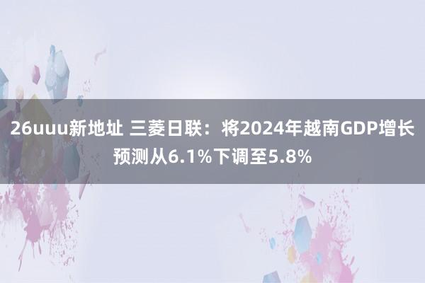 26uuu新地址 三菱日联：将2024年越南GDP增长预测从6.1%下调至5.8%