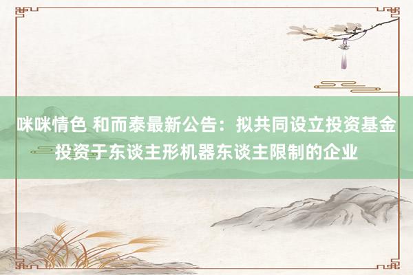 咪咪情色 和而泰最新公告：拟共同设立投资基金投资于东谈主形机器东谈主限制的企业