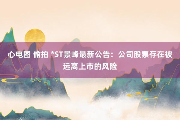 心电图 偷拍 *ST景峰最新公告：公司股票存在被远离上市的风险