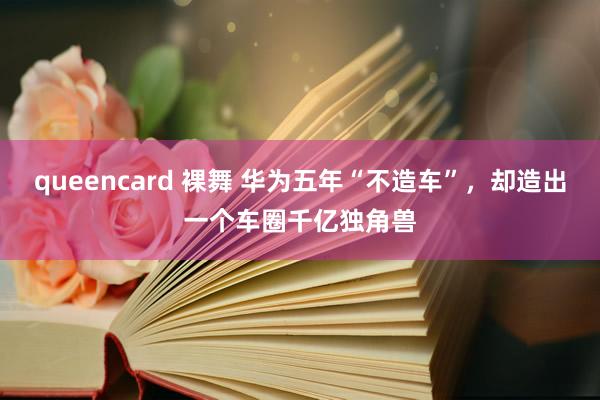 queencard 裸舞 华为五年“不造车”，却造出一个车圈千亿独角兽