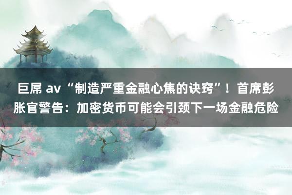 巨屌 av “制造严重金融心焦的诀窍”！首席彭胀官警告：加密货币可能会引颈下一场金融危险