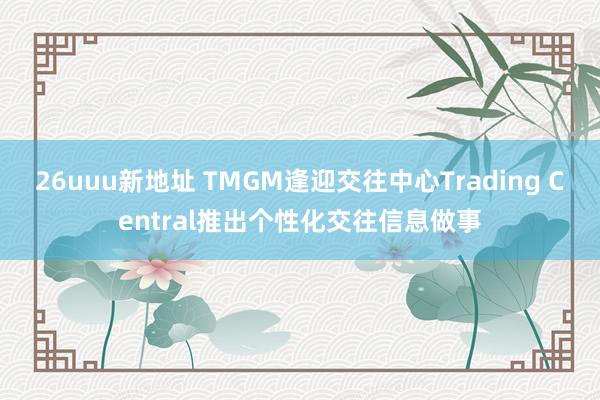 26uuu新地址 TMGM逢迎交往中心Trading Central推出个性化交往信息做事