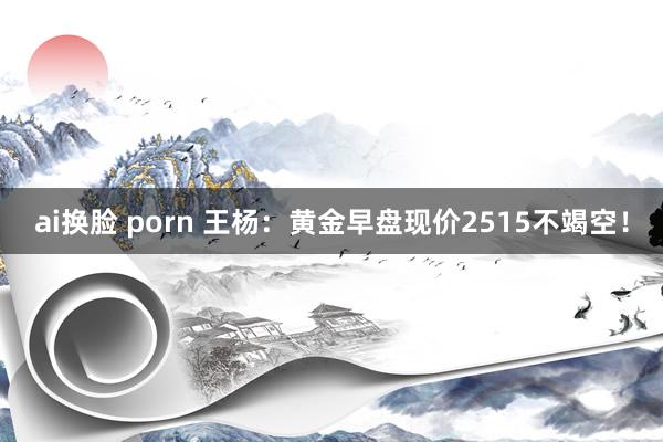 ai换脸 porn 王杨：黄金早盘现价2515不竭空！