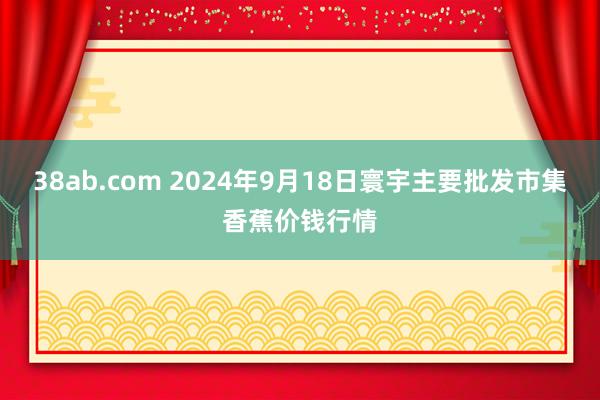 38ab.com 2024年9月18日寰宇主要批发市集香蕉价钱行情