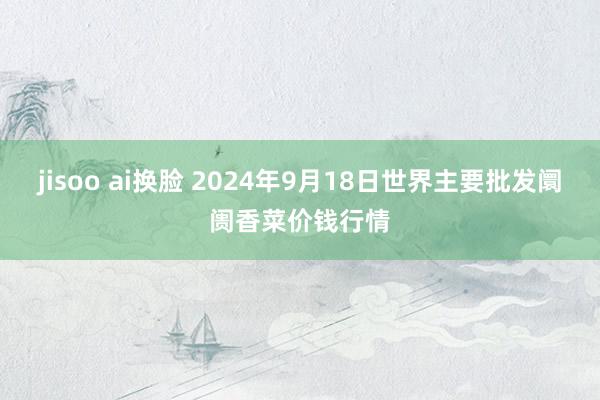 jisoo ai换脸 2024年9月18日世界主要批发阛阓香菜价钱行情