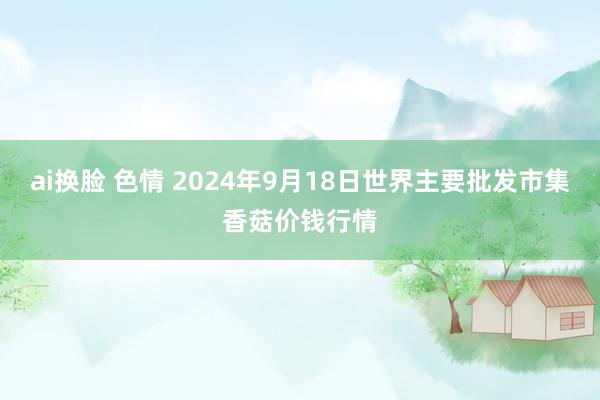 ai换脸 色情 2024年9月18日世界主要批发市集香菇价钱行情