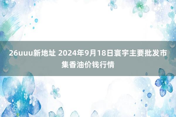 26uuu新地址 2024年9月18日寰宇主要批发市集香油价钱行情