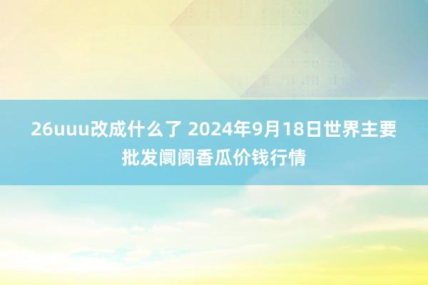 26uuu改成什么了 2024年9月18日世界主要批发阛阓香瓜价钱行情