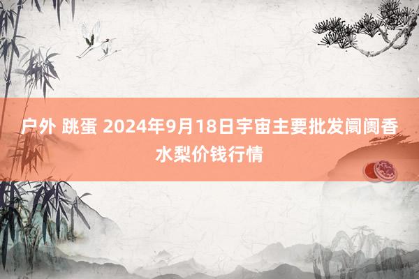 户外 跳蛋 2024年9月18日宇宙主要批发阛阓香水梨价钱行情