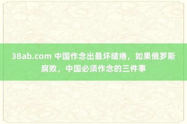 38ab.com 中国作念出最坏缱绻，如果俄罗斯腐败，中国必须作念的三件事