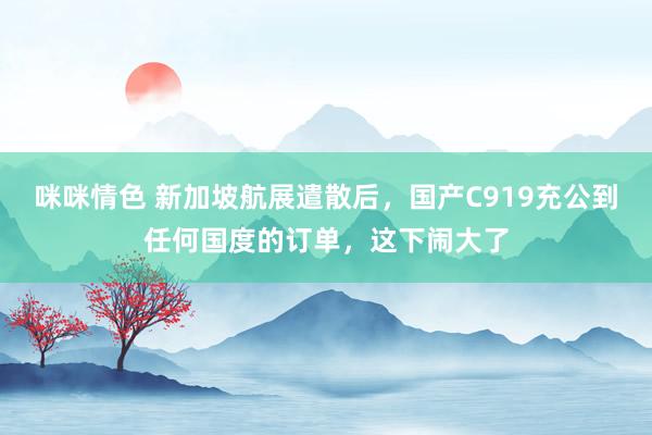 咪咪情色 新加坡航展遣散后，国产C919充公到任何国度的订单，这下闹大了