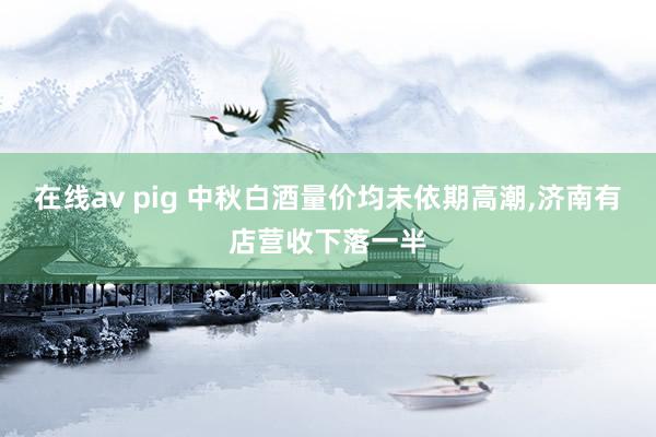 在线av pig 中秋白酒量价均未依期高潮,济南有店营收下落一半