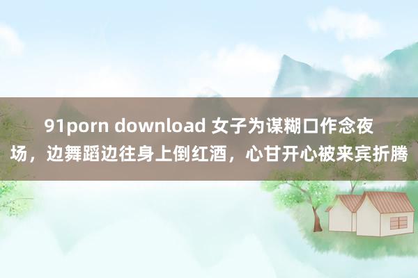 91porn download 女子为谋糊口作念夜场，边舞蹈边往身上倒红酒，心甘开心被来宾折腾