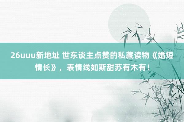 26uuu新地址 世东谈主点赞的私藏读物《婚短情长》，表情线如斯甜苏有木有！