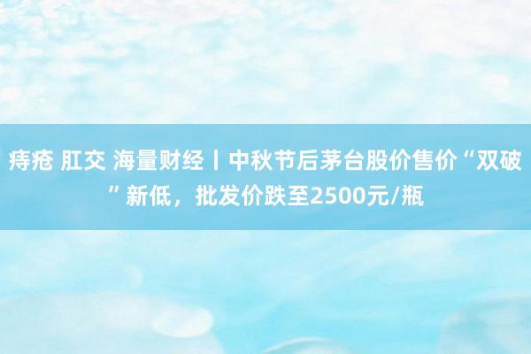 痔疮 肛交 海量财经丨中秋节后茅台股价售价“双破”新低，批发价跌至2500元/瓶