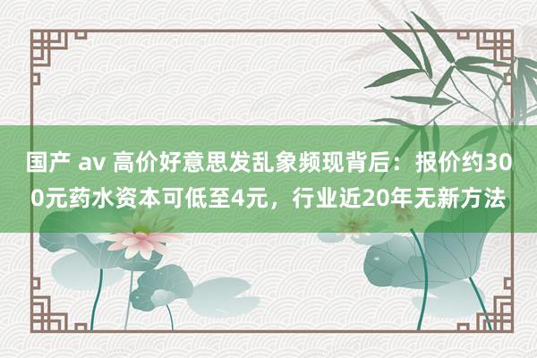 国产 av 高价好意思发乱象频现背后：报价约300元药水资本可低至4元，行业近20年无新方法