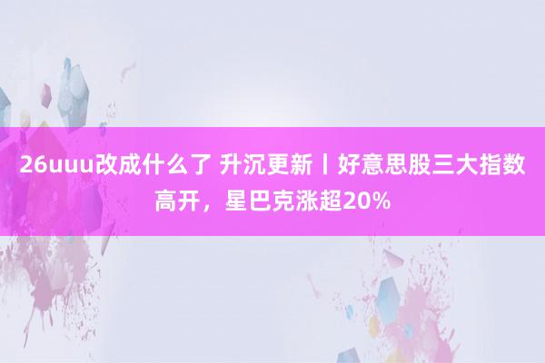 26uuu改成什么了 升沉更新丨好意思股三大指数高开，星巴克涨超20%