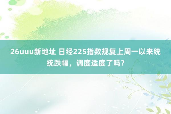 26uuu新地址 日经225指数规复上周一以来统统跌幅，调度适度了吗？