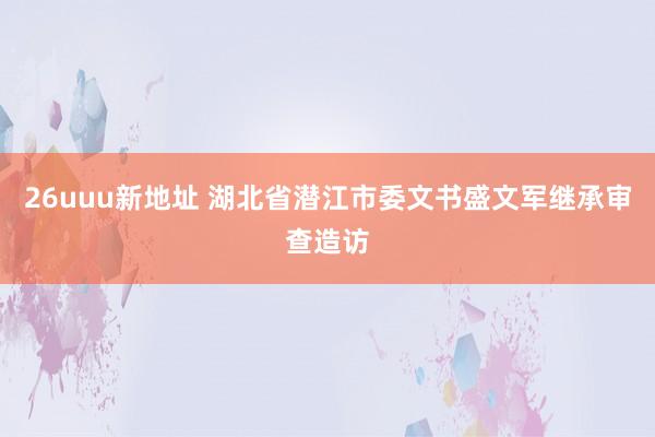 26uuu新地址 湖北省潜江市委文书盛文军继承审查造访