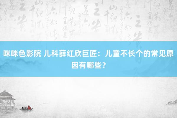 咪咪色影院 儿科薛红欣巨匠：儿童不长个的常见原因有哪些？