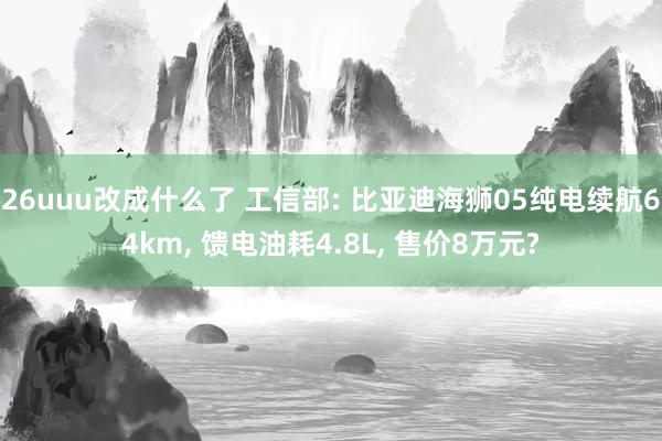 26uuu改成什么了 工信部: 比亚迪海狮05纯电续航64km， 馈电油耗4.8L， 售价8万元?