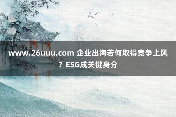 www.26uuu.com 企业出海若何取得竞争上风？ESG成关键身分