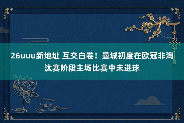 26uuu新地址 互交白卷！曼城初度在欧冠非淘汰赛阶段主场比赛中未进球