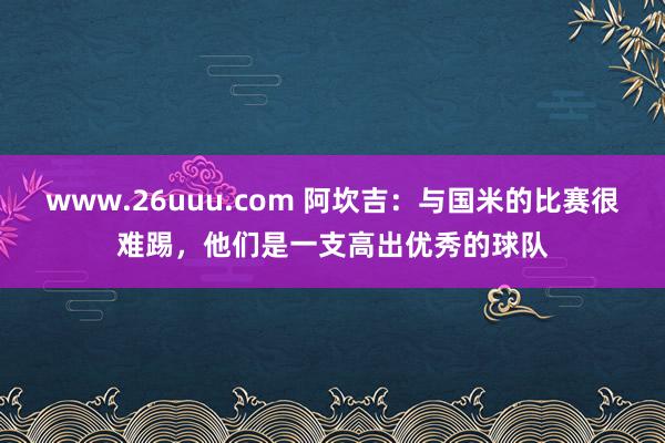 www.26uuu.com 阿坎吉：与国米的比赛很难踢，他们是一支高出优秀的球队