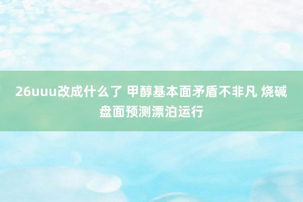 26uuu改成什么了 甲醇基本面矛盾不非凡 烧碱盘面预测漂泊运行