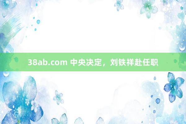 38ab.com 中央决定，刘铁祥赴任职