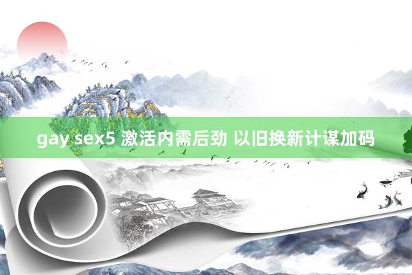 gay sex5 激活内需后劲 以旧换新计谋加码