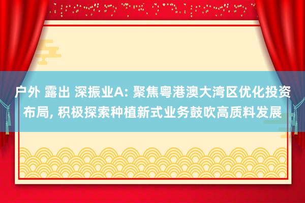 户外 露出 深振业A: 聚焦粤港澳大湾区优化投资布局， 积极探索种植新式业务鼓吹高质料发展