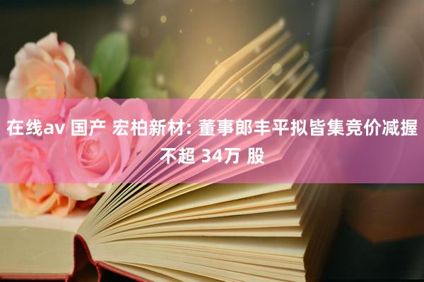 在线av 国产 宏柏新材: 董事郎丰平拟皆集竞价减握不超 34万 股