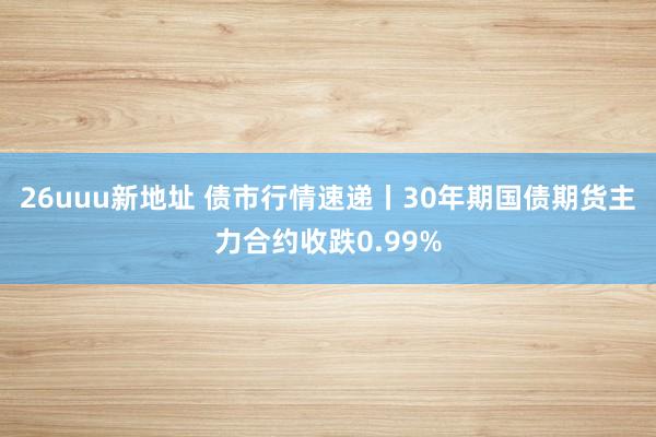 26uuu新地址 债市行情速递丨30年期国债期货主力合约收跌0.99%