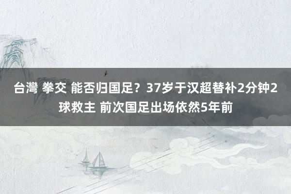 台灣 拳交 能否归国足？37岁于汉超替补2分钟2球救主 前次国足出场依然5年前