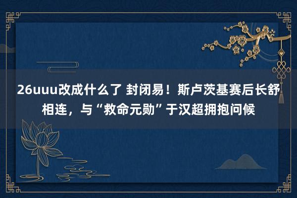 26uuu改成什么了 封闭易！斯卢茨基赛后长舒相连，与“救命元勋”于汉超拥抱问候