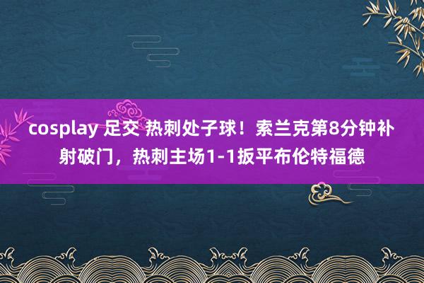 cosplay 足交 热刺处子球！索兰克第8分钟补射破门，热刺主场1-1扳平布伦特福德