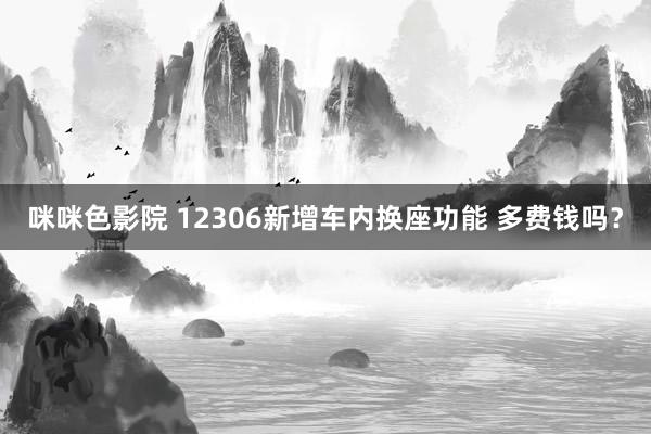 咪咪色影院 12306新增车内换座功能 多费钱吗？