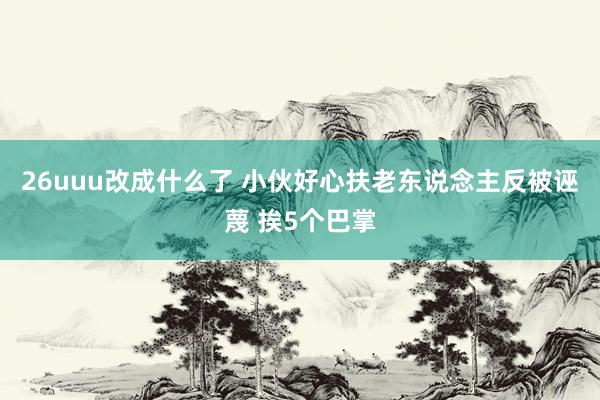 26uuu改成什么了 小伙好心扶老东说念主反被诬蔑 挨5个巴掌