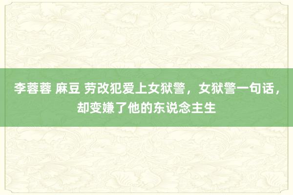 李蓉蓉 麻豆 劳改犯爱上女狱警，女狱警一句话，却变嫌了他的东说念主生