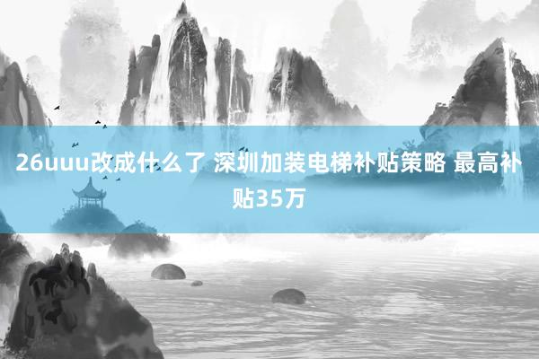 26uuu改成什么了 深圳加装电梯补贴策略 最高补贴35万