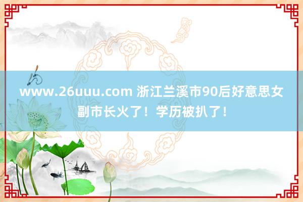 www.26uuu.com 浙江兰溪市90后好意思女副市长火了！学历被扒了！